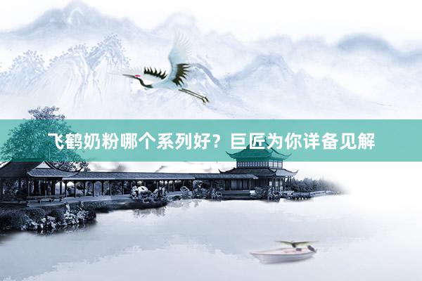 飞鹤奶粉哪个系列好？巨匠为你详备见解
